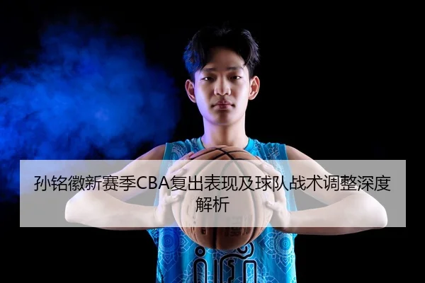 孙铭徽新赛季CBA复出表现及球队战术调整深度解析